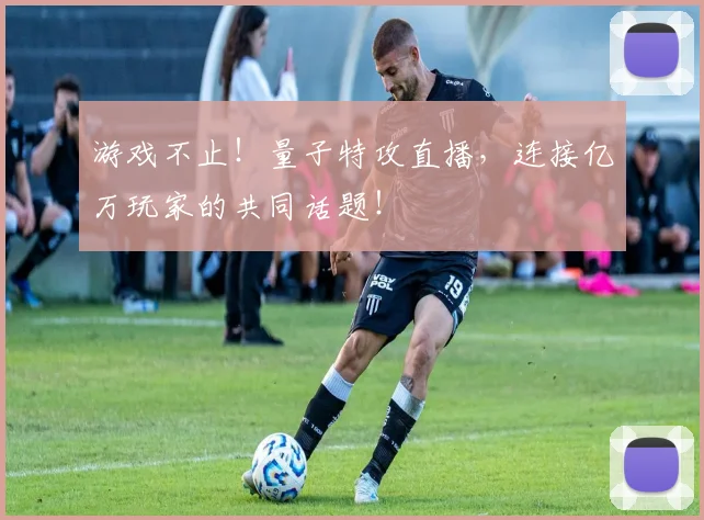 游戏不止！量子特攻直播，连接亿万玩家的共同话题！