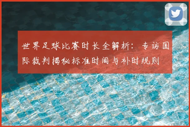 世界足球比赛时长全解析:专访国际裁判揭秘标准时间与补时规则