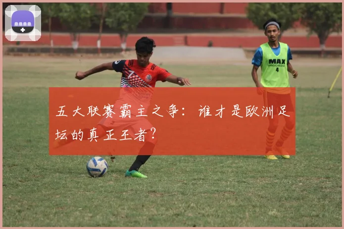 五大联赛霸主之争:谁才是欧洲足坛的真正王者?