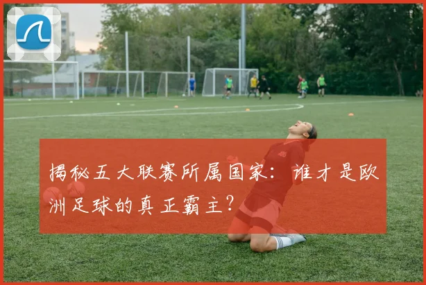 揭秘五大联赛所属国家：谁才是欧洲足球的真正霸主？