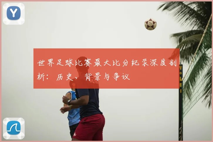 世界足球比赛最大比分纪录深度剖析:历史、背景与争议