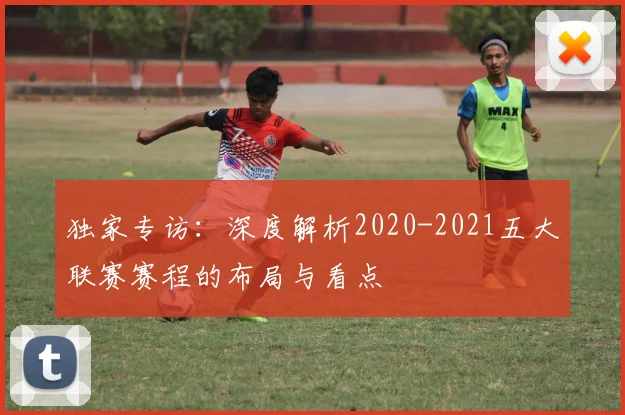 独家专访：深度解析2020-2021五大联赛赛程的布局与看点