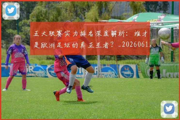 五大联赛实力排名深度解析:谁才是欧洲足坛的真正王者?_20260611141100