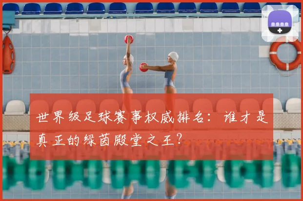 世界级足球赛事权威排名:谁才是真正的绿茵殿堂之王?