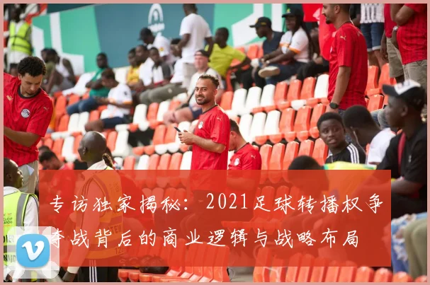 专访独家揭秘:2021足球转播权争夺战背后的商业逻辑与战略布局