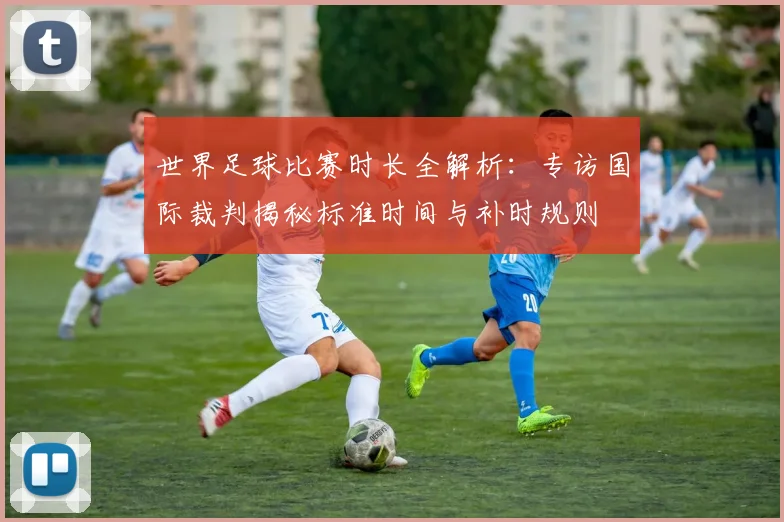 世界足球比赛时长全解析：专访国际裁判揭秘标准时间与补时规则